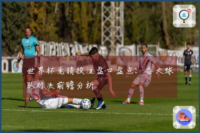 世界杯竞猜投注盘口盘点：各大球队对决前瞻分析